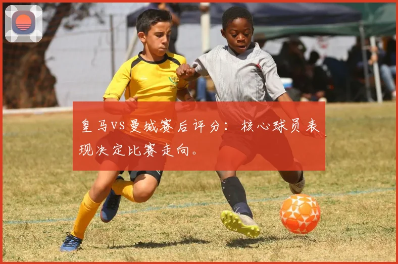 皇马vs曼城赛后评分:核心球员表现决定比赛走向。
